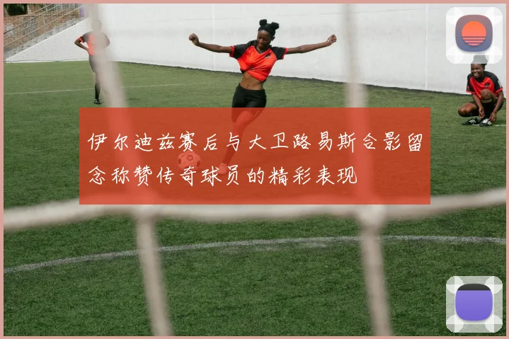 伊尔迪兹赛后与大卫路易斯合影留念称赞传奇球员的精彩表现
