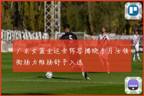 广东女篮全运会阵容揭晓李月汝领衔杨力维杨舒予入选