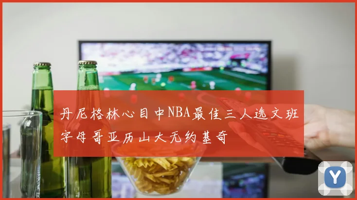 丹尼格林心目中NBA最佳三人选文班字母哥亚历山大无约基奇