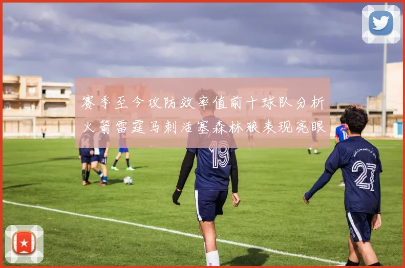 赛季至今攻防效率值前十球队分析火箭雷霆马刺活塞森林狼表现亮眼