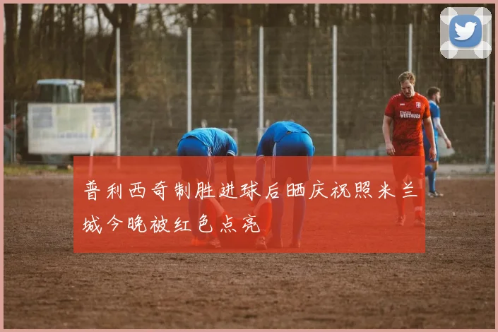 普利西奇制胜进球后晒庆祝照米兰城今晚被红色点亮