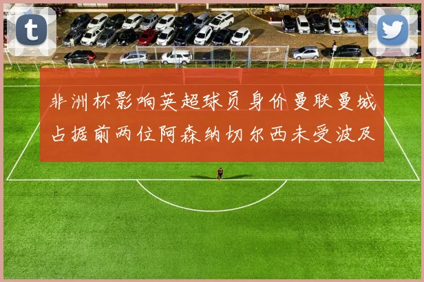 非洲杯影响英超球员身价曼联曼城占据前两位阿森纳切尔西未受波及