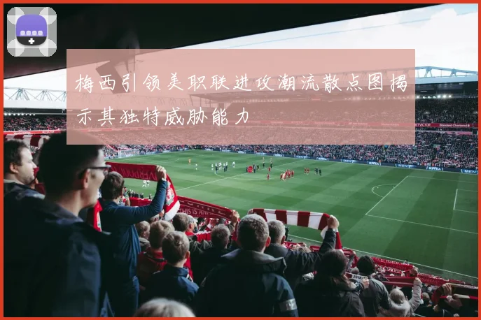 梅西引领美职联进攻潮流散点图揭示其独特威胁能力