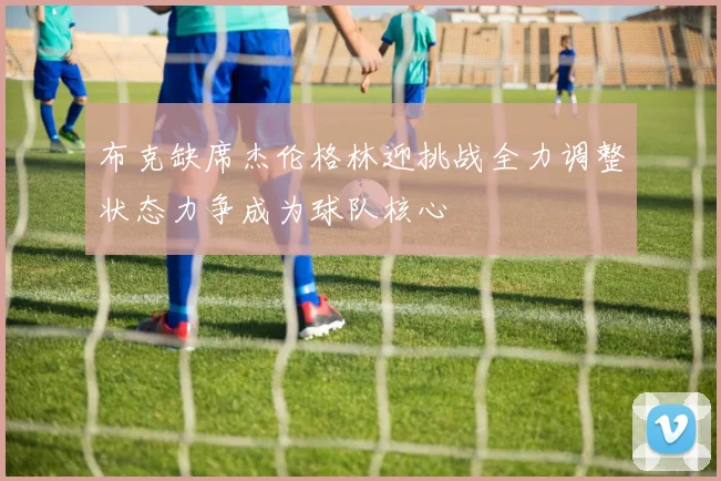 布克缺席杰伦格林迎挑战全力调整状态力争成为球队核心