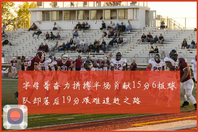 字母哥奋力拼搏半场贡献15分6板球队却落后19分艰难追赶之路