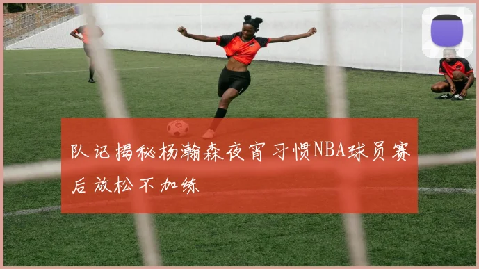 队记揭秘杨瀚森夜宵习惯NBA球员赛后放松不加练