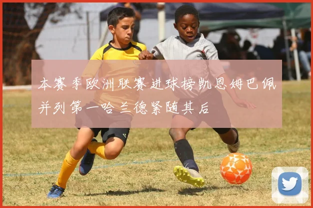 本赛季欧洲联赛进球榜凯恩姆巴佩并列第一哈兰德紧随其后
