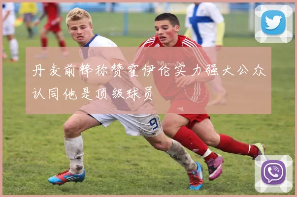 丹麦前锋称赞霍伊伦实力强大公众认同他是顶级球员