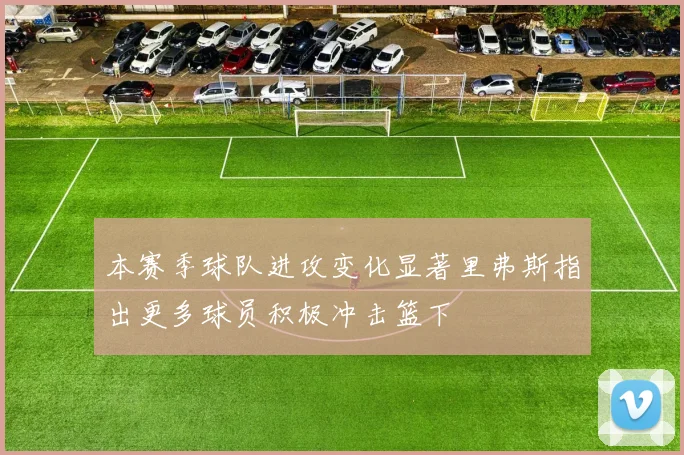 本赛季球队进攻变化显著里弗斯指出更多球员积极冲击篮下