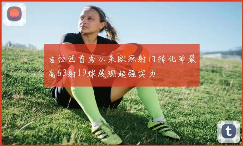 吉拉西首秀以来欧冠射门转化率最高63射19球展现超强实力